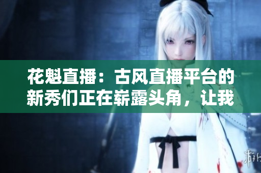 花魁直播：古風(fēng)直播平臺(tái)的新秀們正在嶄露頭角，讓我們來一探究竟!
