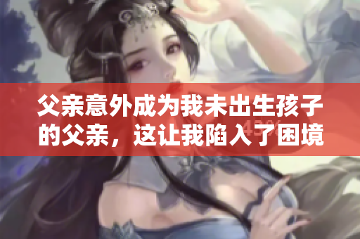 父親意外成為我未出生孩子的父親，這讓我陷入了困境，我應(yīng)該怎么辦？