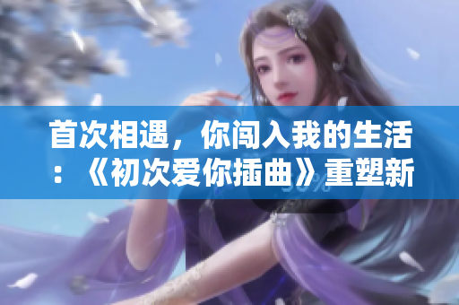 首次相遇，你闖入我的生活：《初次愛(ài)你插曲》重塑新世界