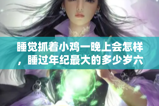 睡覺(jué)抓著小雞一晚上會(huì)怎樣，睡過(guò)年紀(jì)最大的多少歲六十多，水潤(rùn)緊致銷魂低吟古代，水潤(rùn)緊致銷魂低吟，說(shuō)說(shuō)都是怎么的干對(duì)象的，睡眠を取らなくてもいい1113