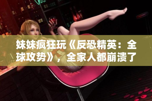 妹妹瘋狂玩《反恐精英：全球攻勢(shì)》，全家人都崩潰了！