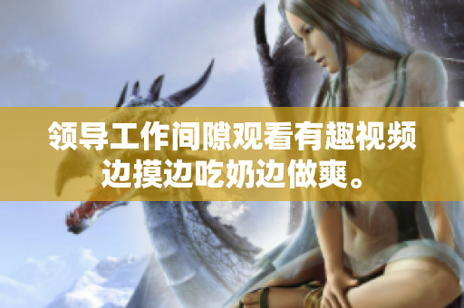 領(lǐng)導(dǎo)工作間隙觀看有趣視頻邊摸邊吃奶邊做爽。