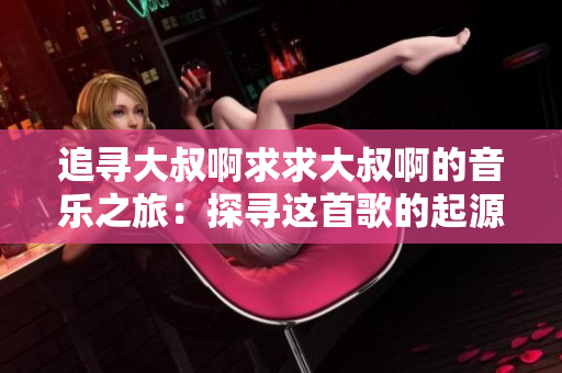 追尋大叔啊求求大叔啊的音樂之旅：探尋這首歌的起源與情感表達