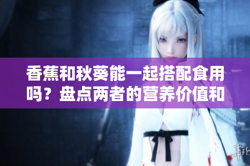 香蕉和秋葵能一起搭配食用嗎？盤點(diǎn)兩者的營養(yǎng)價值和潛在效果