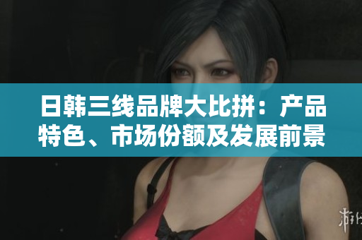 日韓三線品牌大比拼：產(chǎn)品特色、市場份額及發(fā)展前景對比分析