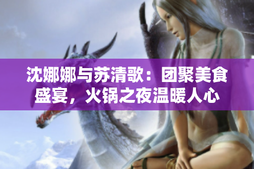 沈娜娜與蘇清歌：團(tuán)聚美食盛宴，火鍋之夜溫暖人心
