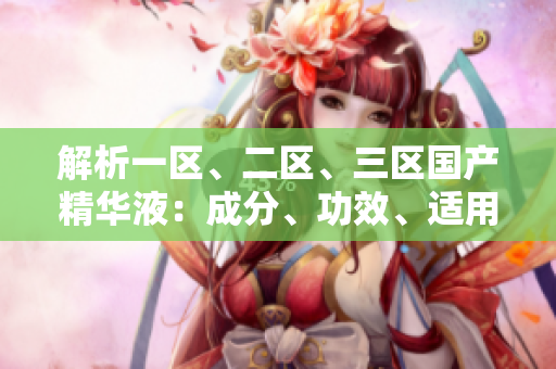 解析一區(qū)、二區(qū)、三區(qū)國產(chǎn)精華液：成分、功效、適用對象全面比較