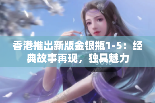 香港推出新版金銀瓶1-5：經(jīng)典故事再現(xiàn)，獨(dú)具魅力