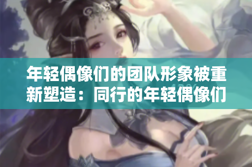 年輕偶像們的團(tuán)隊形象被重新塑造：同行的年輕偶像們被大膽表達(dá)。