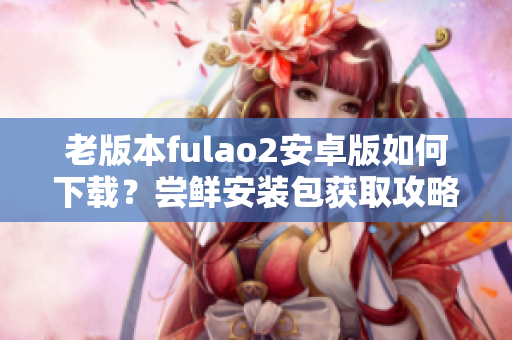 老版本fulao2安卓版如何下載？嘗鮮安裝包獲取攻略