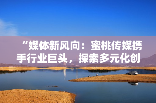 “媒體新風(fēng)向：蜜桃傳媒攜手行業(yè)巨頭，探索多元化創(chuàng)新之路”