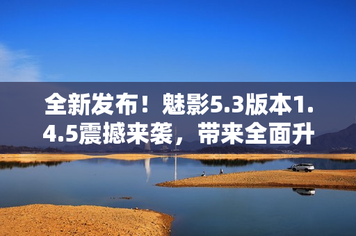 全新發(fā)布！魅影5.3版本1.4.5震撼來襲，帶來全面升級！