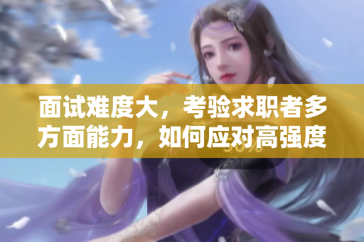 面試難度大，考驗求職者多方面能力，如何應對高強度面試成為求職成功關鍵