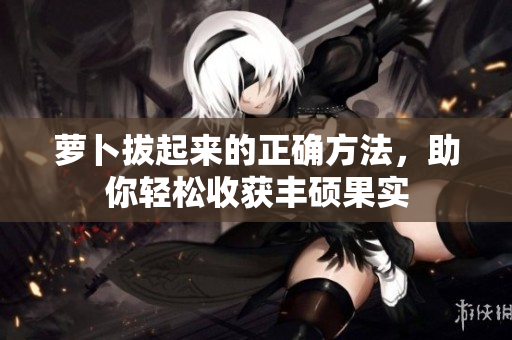 蘿卜拔起來的正確方法，助你輕松收獲豐碩果實