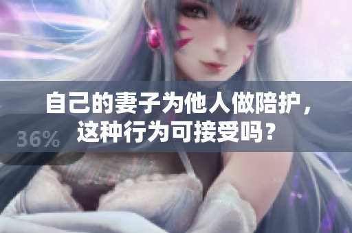 自己的妻子為他人做陪護(hù)，這種行為可接受嗎？