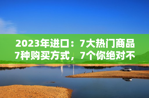 2023年進(jìn)口：7大熱門商品7種購買方式，7個(gè)你絕對不能錯(cuò)過的進(jìn)口好貨