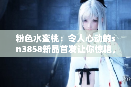 粉色水蜜桃：令人心動(dòng)的sn3858新品首發(fā)讓你驚艷，必買指數(shù)飆升
