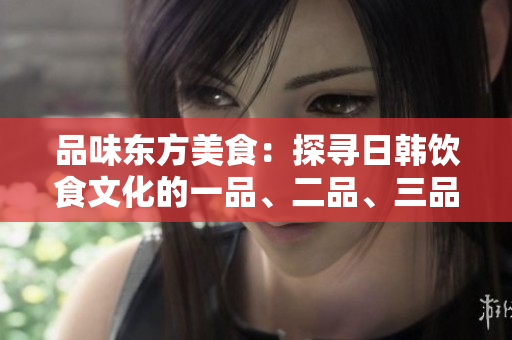 品味東方美食：探尋日韓飲食文化的一品、二品、三品