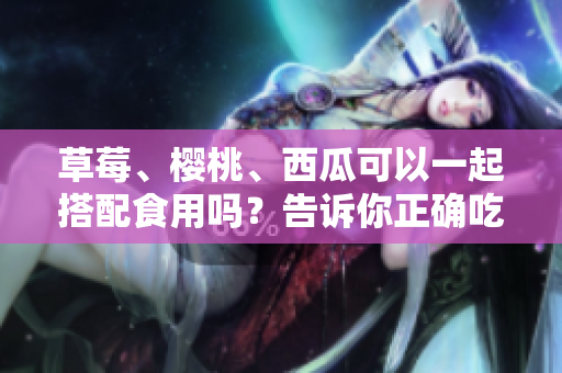 草莓、櫻桃、西瓜可以一起搭配食用嗎？告訴你正確吃法和注意事項(xiàng)!