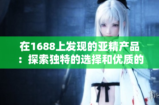 在1688上發(fā)現(xiàn)的亞精產(chǎn)品：探索獨特的選擇和優(yōu)質(zhì)的價格