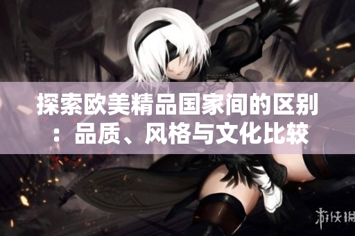 探索歐美精品國家間的區(qū)別：品質(zhì)、風格與文化比較