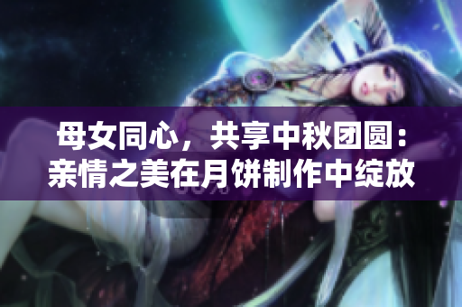 母女同心，共享中秋團圓：親情之美在月餅制作中綻放