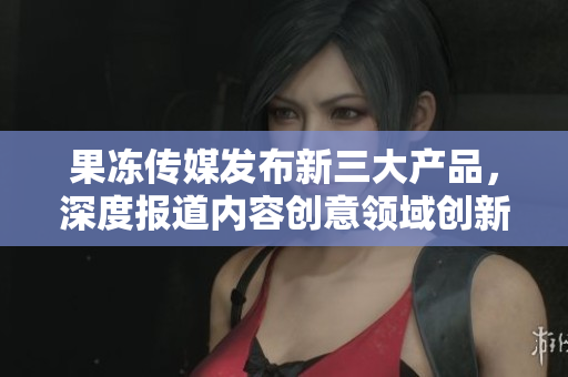 果凍傳媒發(fā)布新三大產(chǎn)品，深度報(bào)道內(nèi)容創(chuàng)意領(lǐng)域創(chuàng)新舉措