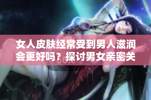 女人皮膚經(jīng)常受到男人滋潤(rùn)會(huì)更好嗎？探討男女親密關(guān)系對(duì)女性肌膚的影響