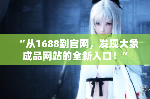 “從1688到官網(wǎng)，發(fā)現(xiàn)大象成品網(wǎng)站的全新入口！”