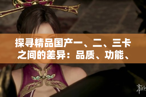 探尋精品國(guó)產(chǎn)一、二、三卡之間的差異：品質(zhì)、功能、性能詳解