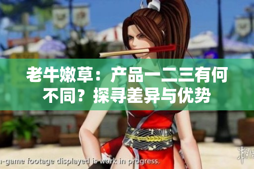 老牛嫩草：產(chǎn)品一二三有何不同？探尋差異與優(yōu)勢(shì)