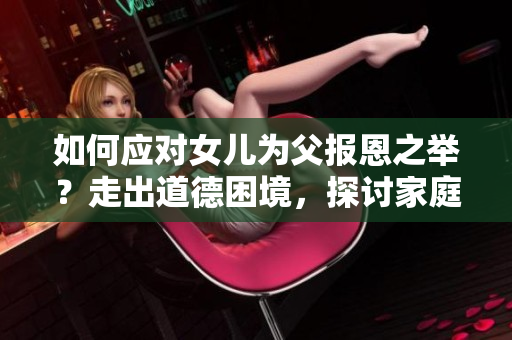 如何應對女兒為父報恩之舉？走出道德困境，探討家庭情感紐帶