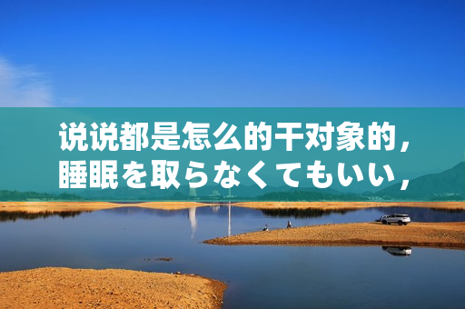說說都是怎么的干對象的，睡眠を取らなくてもいい，睡覺抓著小雞一晚上會怎樣，睡過年紀最大的多少歲六十多，水潤緊致銷魂低吟古代，水潤緊致銷魂低吟761