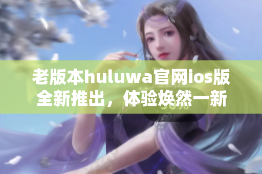 老版本huluwa官網(wǎng)ios版全新推出，體驗煥然一新