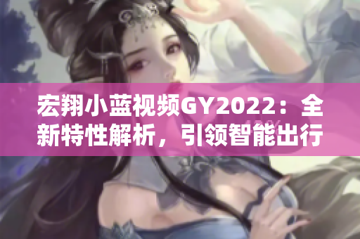 宏翔小藍(lán)視頻GY2022：全新特性解析，引領(lǐng)智能出行新潮流
