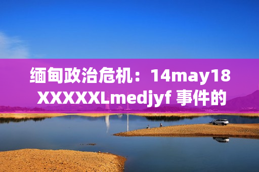 緬甸政治危機(jī)：14may18 XXXXXLmedjyf 事件的深層影響與未來走向