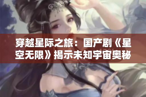 穿越星際之旅：國(guó)產(chǎn)劇《星空無限》揭示未知宇宙奧秘