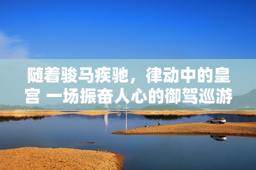 隨著駿馬疾馳，律動中的皇宮 一場振奮人心的御駕巡游