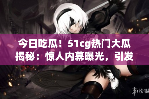今日吃瓜！51cg熱門大瓜揭秘：驚人內(nèi)幕曝光，引發(fā)網(wǎng)友熱議！