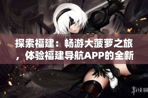 探索福建：暢游大菠蘿之旅，體驗(yàn)福建導(dǎo)航APP的全新官網(wǎng)下載