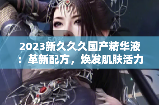 2023新久久久國產(chǎn)精華液：革新配方，煥發(fā)肌膚活力
