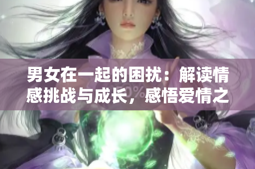 男女在一起的困擾：解讀情感挑戰(zhàn)與成長，感悟愛情之路
