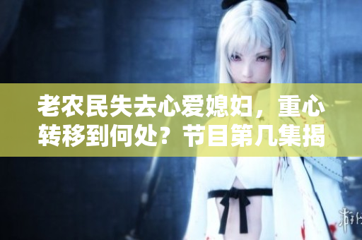 老農(nóng)民失去心愛媳婦，重心轉(zhuǎn)移到何處？節(jié)目第幾集揭曉