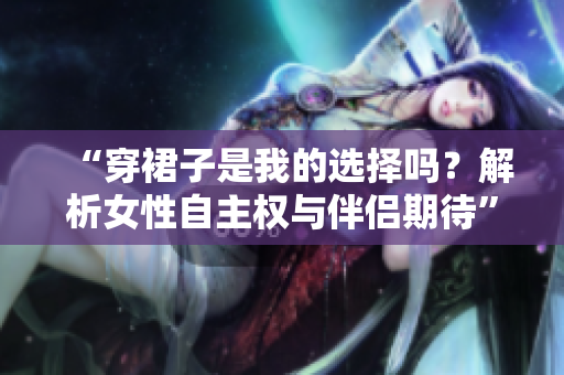 “穿裙子是我的選擇嗎？解析女性自主權(quán)與伴侶期待”