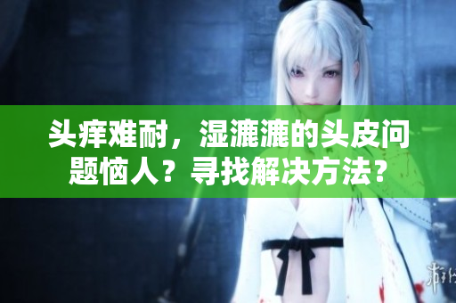 頭癢難耐，濕漉漉的頭皮問題惱人？尋找解決方法？