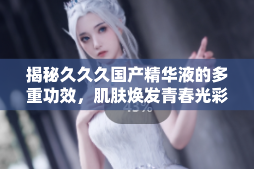 揭秘久久久國產(chǎn)精華液的多重功效，肌膚煥發(fā)青春光彩