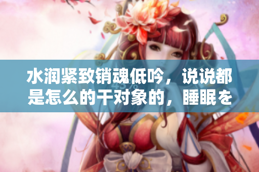 水潤緊致銷魂低吟，說說都是怎么的干對象的，睡眠を取らなくてもいい，睡覺抓著小雞一晚上會怎樣，睡過年紀(jì)最大的多少歲六十多，水潤緊致銷魂低吟古代252