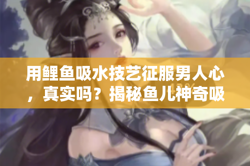 用鯉魚(yú)吸水技藝征服男人心，真實(shí)嗎？揭秘魚(yú)兒神奇吸引力