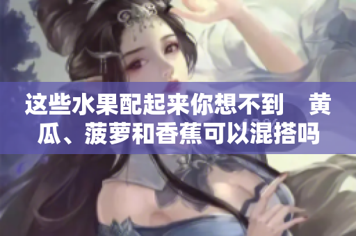 這些水果配起來你想不到　黃瓜、菠蘿和香蕉可以混搭嗎？