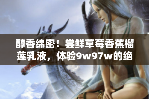 醇香綿密！嘗鮮草莓香蕉榴蓮乳液，體驗(yàn)9w97w的絕妙口感！